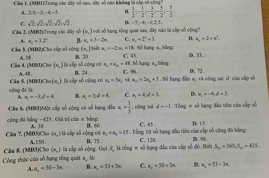 (MĐ1)Trong các dãy số sau, dãy số nào không là cấp số cộng?
A. 2;0;-2;-4;-5 .
B.  1/2 ;- 1/2 ;- 3/2 ;- 5/2 ;- 7/2 .
C. sqrt(2);sqrt(2);sqrt(2);sqrt(2);sqrt(2). D. -7; -4;- 1; 2; 5 .
Câu 2. (MĐ2)Trong các dãy số (u_n) với số hạng tổng quát sau, dãy nào là cấp số cộng?
A. u_n=3.2^n. B. u_n=3-2n. C. u_n=2^n+3. D. u_n=2+n^3.
Câu 3. (MĐ2)Cho cấp số cộng (u_n) biết u_3=-2;u_7=18. Số hạng u_11 bằng:
A. 38 . B. 20 . C. 43 .
D. 33 .
Câu 4. (MĐ3)Cho (u_n) là cấp số cộng có u_4+u_16=48 Số hạng u_10 bằng:
A. 48 . B. 24 . C. 96 .
D. 72 .
Câu 5. (MĐ3)Cho (u_n) là cấp số cộng có u_9=5u_2 và u_13=2u_6+5. Số hạng đầu u_1 và công sai đ của cấp số
cộng đó là:
A. u_1=-3;d=4. B. u_1=3;d=4. C. u_1=4;d=3. D. u_1=-4;d=3.
Câu 6. (MĐ3)Một cấp số cộng có số hạng đầu u_1= 1/3  , công sai d=-1. Tổng n số hạng đầu tiên của cấp số
cộng đó bằng −425. Giá trị của n bằng:
A. 30 . B. 60 .
C. 45 . D. 15 .
Câu 7. (MĐ3)Cho (u_n) là cấp sổ cộng có u_2+u_9=15. Tổng 10 số hạng đầu tiên của cấp số cộng đó bằng:
A. 150 . B. 75 . C. 120 . D. 90 .
Câu 8. (MĐ3)Cho (u_n) là cấp số cộng. Gọi Sỹ là tổng n số hạng đầu của cấp số đó. Biết S_10=365;S_15=435.
Công thức của số hạng tổng quát u_n là:
A. u_n=50-3n. B. u_n=53+3n. C. u_n=50+3n. D. u_n=53-3n.