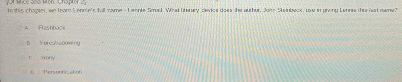 [Of Mice and Men, Chapter 2]
In this chapter, we learn Lennie's full name - Lennie Small. What literary device does the author, John Steinbeck, use in giving Lennie this last name?
A. Flashback
B. Foreshadowing
c irony
D. Personification