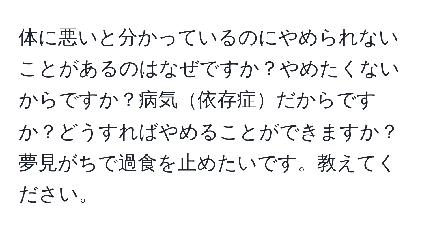 体に悪いと分かっているのにやめられないことがあるのはなぜですか？やめたくないからですか？病気依存症だからですか？どうすればやめることができますか？夢見がちで過食を止めたいです。教えてください。