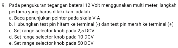 Pada pengukuran tegangan baterai 12 Volt menggunakan multi meter, langkah
pertama yang harus dilakukan adalah :
a. Baca penunjukan pointer pada skala V-A
b. Hubungkan test pin hitam ke terminal (-) dan test pin merah ke terminal (+)
c. Set range selector knob pada 2,5 DCV
d. Set range selector knob pada 10 DCV
e. Set range selector knob pada 50 DCV