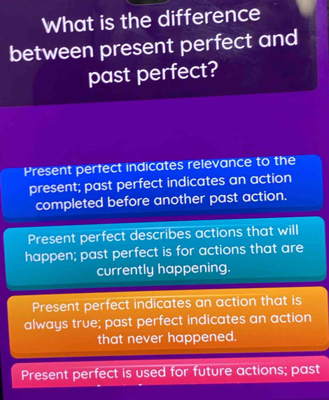 What is the difference
between present perfect and
past perfect?
Present perfect indicates relevance to the
present; past perfect indicates an action
completed before another past action.
Present perfect describes actions that will
happen; past perfect is for actions that are
currently happening.
Present perfect indicates an action that is
always true; past perfect indicates an action
that never happened.
Present perfect is used for future actions; past