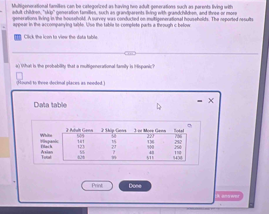 Multigenerational families can be categorized as having two adult generations such as parents living with 
adult children, "skip" generation families, such as grandparents living with grandchildren, and three or more 
generations living in the household. A survey was conducted on multigenerational households. The reported results 
appear in the accompanying table. Use the table to complete parts a through c below. 
Click the icon to view the data table. 
a) What is the probability that a multigenerational family is Hispanic? 
(Round to three decimal places as needed.) 
Data table 
× 
Print Done 
ck answer