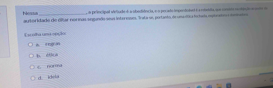 Nessa _, a principal virtude é a obediência, e o pecado imperdoável é a rebeldia, que consiste na objeção ao poder da
autoridade de ditar normas segundo seus interesses. Trata-se, portanto, de uma ética fechada, exploradora e dominadora,
Escolha uma opção:
a. regras
b. ética
c. norma
d. ideia