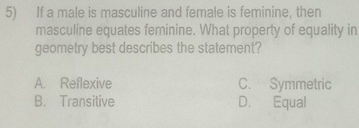 If a male is masculine and female is feminine, then
masculine equates feminine. What property of equality in
geometry best describes the statement?
A. Reflexive C. Symmetric
B. Transitive D. Equal