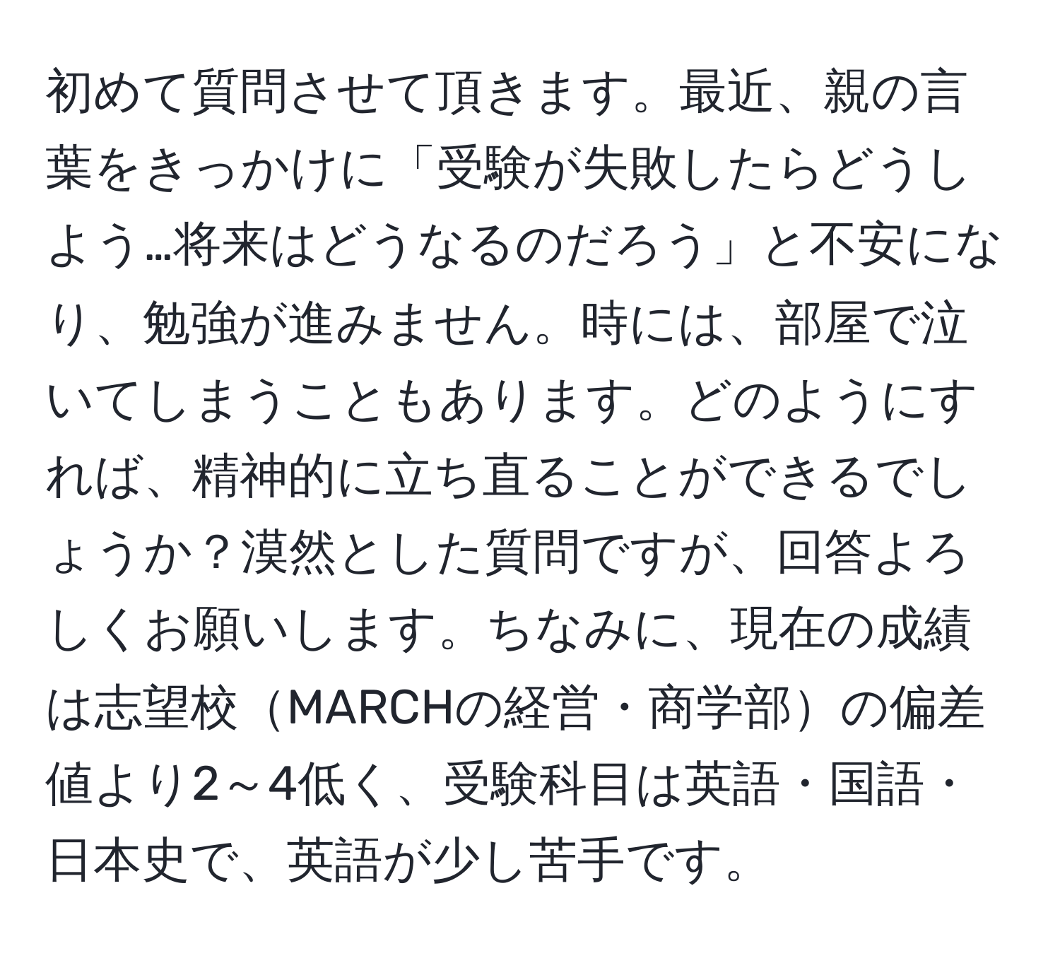 初めて質問させて頂きます。最近、親の言葉をきっかけに「受験が失敗したらどうしよう…将来はどうなるのだろう」と不安になり、勉強が進みません。時には、部屋で泣いてしまうこともあります。どのようにすれば、精神的に立ち直ることができるでしょうか？漠然とした質問ですが、回答よろしくお願いします。ちなみに、現在の成績は志望校MARCHの経営・商学部の偏差値より2～4低く、受験科目は英語・国語・日本史で、英語が少し苦手です。