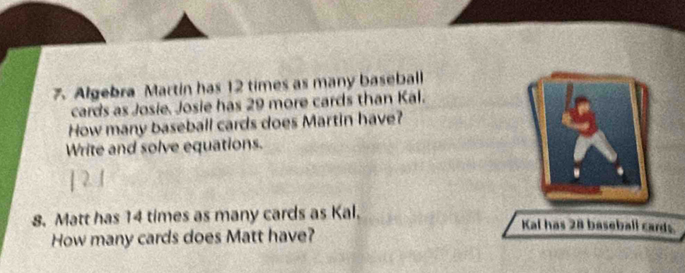 Algebra Martin has 12 times as many baseball 
cards as Josie. Josie has 29 more cards than Kal. 
How many baseball cards does Martin have? 
Write and solve equations. 
8. Matt has 14 times as many cards as Kal. Kal has 28 baseball cards. 
How many cards does Matt have?