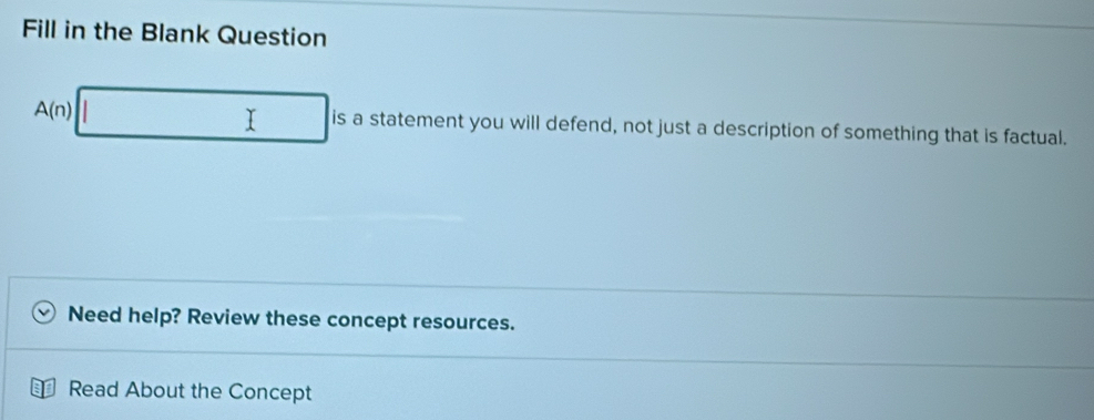 Fill in the Blank Question
A(n)|□ is a statement you will defend, not just a description of something that is factual. 
Need help? Review these concept resources. 
Read About the Concept