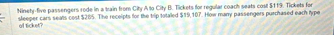 Ninety-five passengers rode in a train from City A to City B. Tickets for regular coach seats cost $119. Tickets for 
sleeper cars seats cost $285. The receipts for the trip totaled $19,107. How many passengers purchased each type 
of ticket?