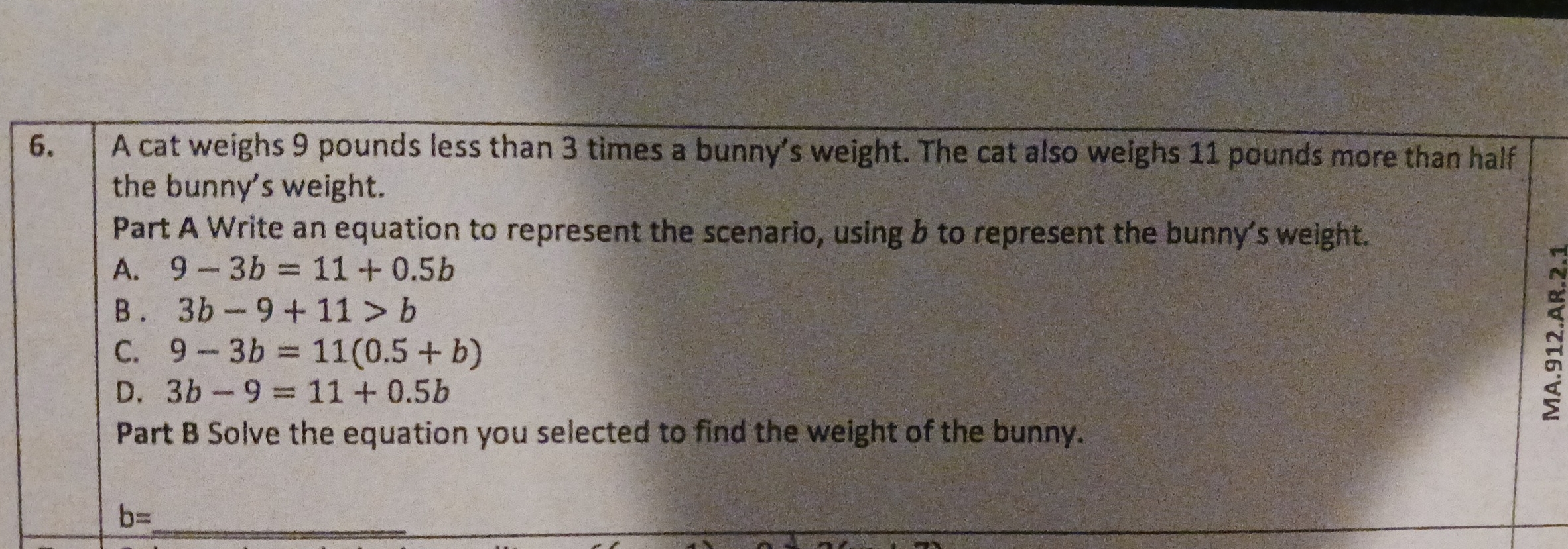 A cat weighs 9 pounds less than 3 times a bunny’s weight. The cat also weighs 11 pounds more than half
the bunny's weight.
Part A Write an equation to represent the scenario, using b to represent the bunny's weight.
A. 9-3b=11+0.5b
B . 3b-9+11>b
C. 9-3b=11(0.5+b)
D. 3b-9=11+0.5b
Part B Solve the equation you selected to find the weight of the bunny.
b= _