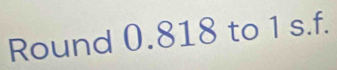 Round 0.818 to 1 s.f.