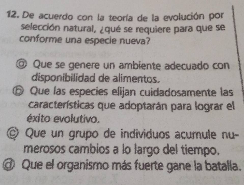 De acuerdo con la teoría de la evolución por
selección natural, ¿qué se requiere para que se
conforme una especie nueva?
◎ Que se genere un ambiente adecuado con
disponibilidad de alimentos.
⑤ Que las especies elijan cuidadosamente las
características que adoptarán para lograr el
éxito evolutivo.
© Que un grupo de individuos acumule nu-
merosos cambios a lo largo del tiempo.
Ở Que el organismo más fuerte gane la batalla.