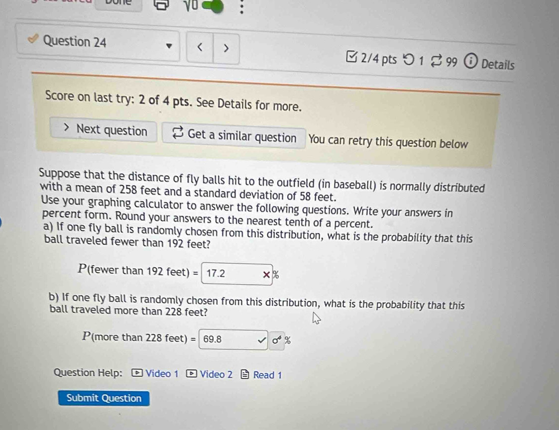 Done yu : 
Question 24 < > [ 2/4 pts つ 1 $ 99 ⓘ Details 
Score on last try: 2 of 4 pts. See Details for more. 

Next question Get a similar question You can retry this question below 
Suppose that the distance of fly balls hit to the outfield (in baseball) is normally distributed 
with a mean of 258 feet and a standard deviation of 58 feet. 
Use your graphing calculator to answer the following questions. Write your answers in 
percent form. Round your answers to the nearest tenth of a percent. 
a) If one fly ball is randomly chosen from this distribution, what is the probability that this 
ball traveled fewer than 192 feet?
P(fewer than 192 feet) = 17.2 × %
b) If one fly ball is randomly chosen from this distribution, what is the probability that this 
ball traveled more than 228 feet?
P(more than 228 feet) = 69.8 sigma^4%
Question Help: Video 1 * Video 2  Read 1 
Submit Question