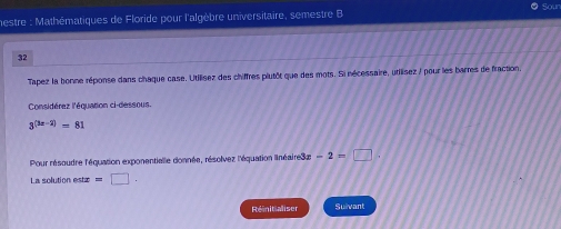 mestre : Mathématiques de Floride pour l'algèbre universitaire, semestre B 
32 
Tapez la bonne réponse dans chaque case. Utilisez des chiffres plutôt que des mots. Si nécessaire, utilisez / pour les barres de fraction, 
Considérez l'équation ci-dessous.
3^((3x-2))=81
Pour résoudre l'équation exponentialle donnée, résolvez l'équation linéaire3x -2=□. 
La solution este =□. 
Rénitialiser Suilvant