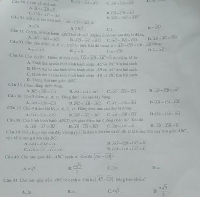 H CA=overline BA=overline BC C. overline AB=overline CA=overline CB D
Câu 30. Chọn kết quả sai: A. overline BA=overline AB=overline 0
B. overline CA-overline CB=overline AA
C. overline CA+overline AC=overline AB D overline MN+overline NX=overline MX
Câu 31. Kết quá bài toán tính overline AB+overline CD-overline AD|
A. overline CB B 2overline BD
Cầu 32. Cho hình bình hành ABCD cô tâm O. Khẳng định nào sau đây là đúng C. ö D. -overline AD
A. overline AO+overline BO=overline BD B. overline AO+overline AC=overline BO C. overline AO-overline BO=overline CD D. overline AB-overline AC=overline DA
Cầu 33, Cho bốn điểm Æ. R. C. D phân biệt, Khi đỏ vecto overline a=overline AD-overline CD+overline CB-overline AB bǎng
A. overline w=overline AD B. overline u=overline 0 C. u=overline CD D. overline a=overline AC
Câu 34. Cho △ ABC Điểm M thỏa mãn vector MA+vector MB-vector MC=vector 0 thì diễm M là:
A. Đinh thứ tư của hình bình hành nhận AC và BC làm hai cạnh
B. Đinh thứ tư của hình bình hành nhân AB và AC làm hai cạnh
C. Dính thứ tư của hình bình hành nhận AB và BC làm hai cạnh.
D. Trọng tâm tam giác ABC
Câu 35. Chọn đẳng thức đồng: overline AB=overline CB+overline AC
A. overline BC+overline AB=overline CA B. overline BA+overline CA=overline BC C. overline OC-overline OA=overline CA D.
Cầu 36. Cho 3 điểm A, B, C. Đẳng thức nào sau đây đùng
A. overline AB=overline CB-overline CA B. overline BC=overline AB-overline AC C. overline AC-overline CB=overline BA D. overline AB=overline CA-overline CB
Cầu 37. Cho 4 điểm bắt kỳ A, B, C, O . Đẳng thức nào sau đây là đùng:
A. overline OA=overline CA-overline CO B. overline AB=overline AC+overline BC C. overline AB=overline OR+overline OA D. overline OA=overline OB=overline BA
Câu 38. Cho hình bình hành ABCD,với giao điểm hai đường chéo là/ Khi đó:
A. overline AB-overline AI=overline BI B. overline AB-overline DA=overline BD C overline AB-overline DC=overline 0 D. overline AB-overline DB=overline 0
Cầu 39. Điều kiện năo sau đây không phái là điều kiện cần và đủ để G là trọng tâm của tam giác ABC ,
với M là trung điễm của BC
A. overline MA=overline CM=overline 0 B. overline AG-overline GB-overline GC=overline 0
C. overline GB+overline GC-overline GA=overline 0 D. overline GA+overline GB+overline GC=overline 0
Cầu 40, Cho tam giác đều ABC cạnh ơ Khi đô |vector AB-vector CA|=
A. asqrt(3) B.  asqrt(3)/2  C. 2a D. a
Câu 41. Cho tam giác đều ABC có cạnh a. Giá trị |overline AB-overline CA| bāng bao nhiêu?
A. 2a B. σ . C. asqrt(3). D  asqrt(3)/2 .