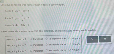 Las ecuaciones de tres rectas están dadas a continuación.
Recta 1:2y=-5x+5
Recta 2:y=- 5/2 x-5
Recta 3: 4x-10y=2
Determinar si cada par de rectas son paralelas, perpendiculares, o ninguna de las dos.
Recta 1 y Recta 2: Paralelas Perpendiculares Ninguna ×
Recta 1 y Recta 3: Paralelas Perpendiculares Ninguna
Recta 2 y Recta 3: Paralelas Perpendiculares Ninguna