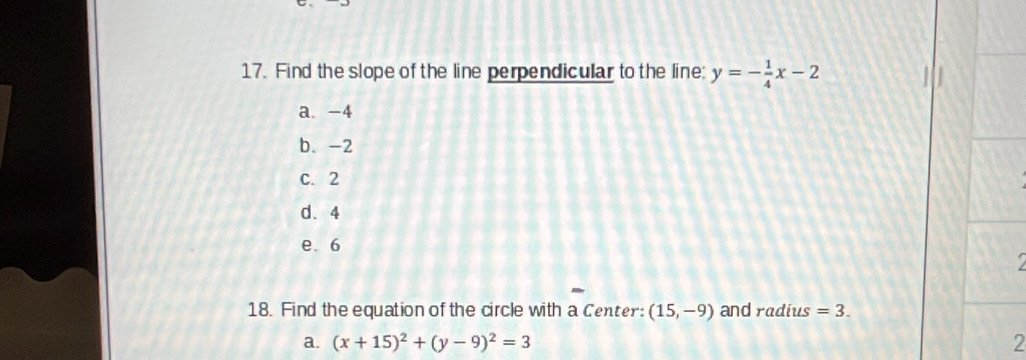 Find the slope of the line perpendicular to the line: y=- 1/4 x-2
a. -4
b. -2
c. 2
d. 4
e. 6
a
18. Find the equation of the circle with a Center: (15,-9) and radius =3. 
a. (x+15)^2+(y-9)^2=3 2