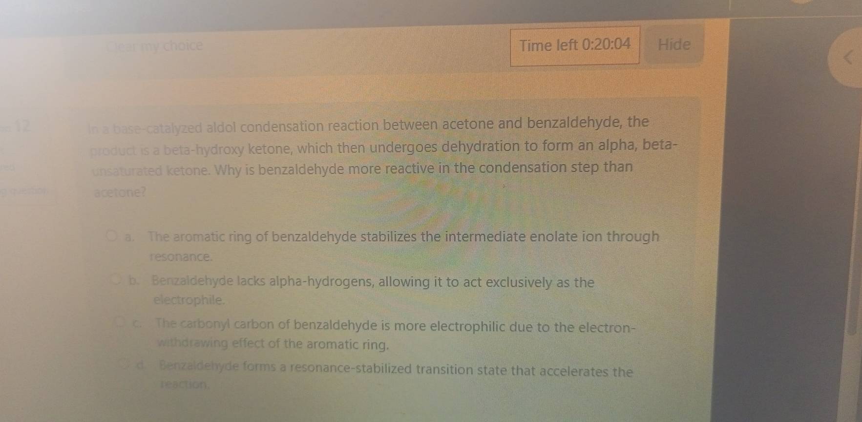 Clear my choice Time left 0:20:04 Hide
=12 In a base-catalyzed aldol condensation reaction between acetone and benzaldehyde, the
product is a beta-hydroxy ketone, which then undergoes dehydration to form an alpha, beta-
unsaturated ketone. Why is benzaldehyde more reactive in the condensation step than
acetone?
a. The aromatic ring of benzaldehyde stabilizes the intermediate enolate ion through
resonance.
b. Benzaldehyde lacks alpha-hydrogens, allowing it to act exclusively as the
electrophile.
c. The carbonyl carbon of benzaldehyde is more electrophilic due to the electron-
withdrawing effect of the aromatic ring.
d. Benzaldehyde forms a resonance-stabilized transition state that accelerates the
reaction.