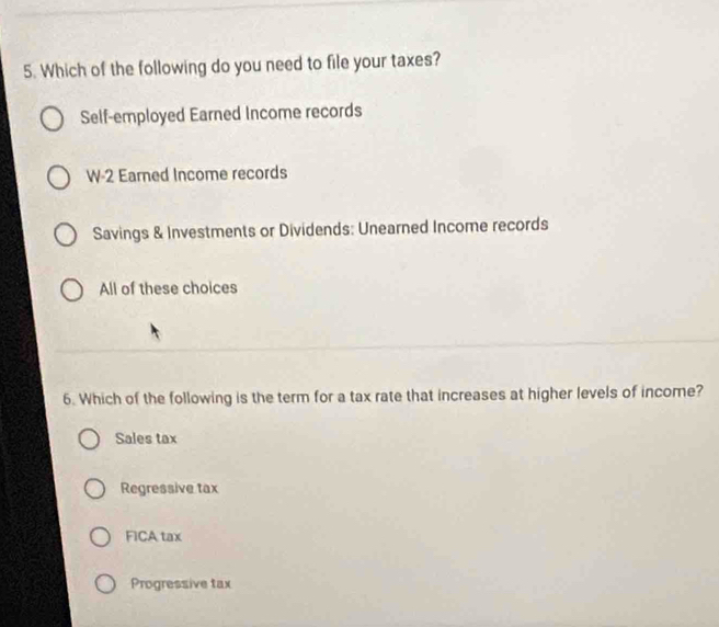 Which of the following do you need to file your taxes?
Self-employed Earned Income records
W-2 Eared Income records
Savings & Investments or Dividends: Unearned Income records
All of these choices
6. Which of the following is the term for a tax rate that increases at higher levels of income?
Sales tax
Regressive tax
FICA tax
Progressive tax