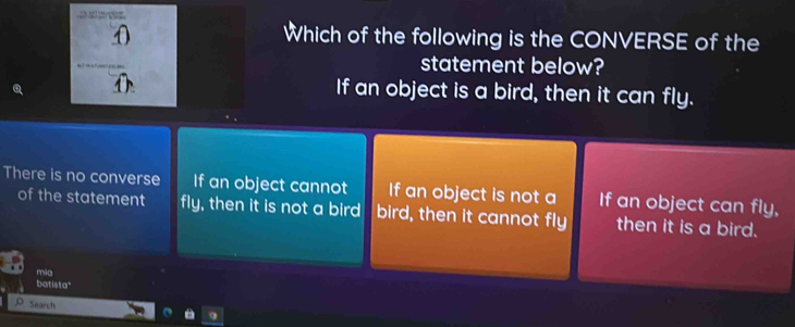 Which of the following is the CONVERSE of the
statement below?
If an object is a bird, then it can fly.
There is no converse If an object cannot If an object is not a If an object can fly,
of the statement fly, then it is not a bird bird, then it cannot fly then it is a bird.
mia
batista"
Search