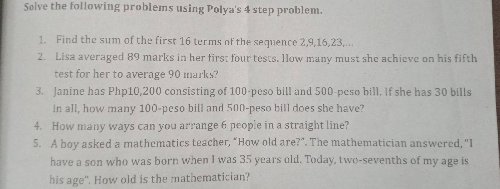 Solve the following problems using Polya’s 4 step problem. 
1. Find the sum of the first 16 terms of the sequence 2, 9, 16, 23,... 
2. Lisa averaged 89 marks in her first four tests. How many must she achieve on his fifth 
test for her to average 90 marks? 
3. Janine has Php10,200 consisting of 100-peso bill and 500-peso bill. If she has 30 bills 
in all, how many 100-peso bill and 500-peso bill does she have? 
4. How many ways can you arrange 6 people in a straight line? 
5. A boy asked a mathematics teacher, “How old are?”. The mathematician answered, “I 
have a son who was born when I was 35 years old. Today, two-sevenths of my age is 
his age”. How old is the mathematician?