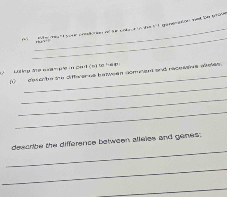 (ii) Why might your prediction of fur colour in the F1 generation not be prove 
right? 
_ 
) Using the example in part (a) to help: 
(i) describe the difference between dominant and recessive alleles; 
_ 
_ 
_ 
_ 
describe the difference between alleles and genes; 
_ 
_