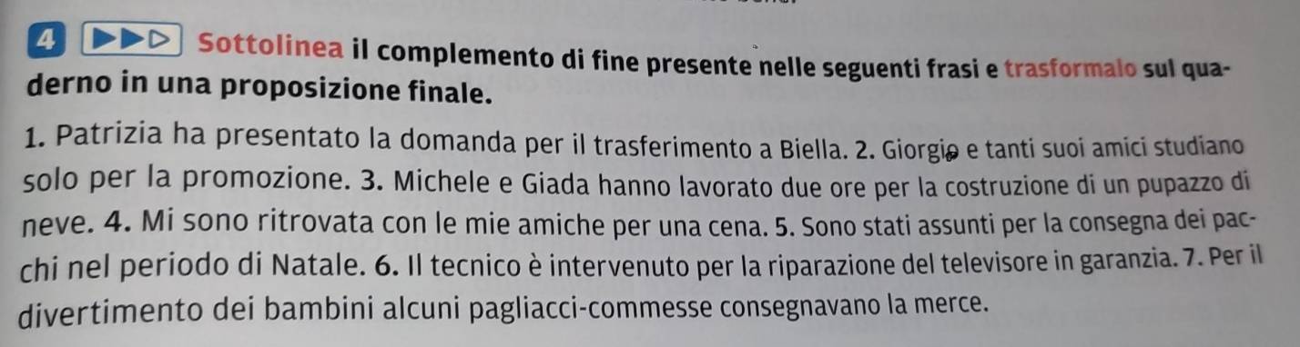 Sottolinea il complemento di fine presente nelle seguenti frasi e trasformalo sul qua- 
derno in una proposizione finale. 
1. Patrizia ha presentato la domanda per il trasferimento a Biella. 2. Giorgiø e tanti suoi amici studiano 
solo per la promozione. 3. Michele e Giada hanno lavorato due ore per la costruzione di un pupazzo di 
neve. 4. Mi sono ritrovata con le mie amiche per una cena. 5. Sono stati assunti per la consegna dei pac- 
chi nel periodo di Natale. 6. Il tecnico è intervenuto per la riparazione del televisore in garanzia. 7. Per il 
divertimento dei bambini alcuni pagliacci-commesse consegnavano la merce.