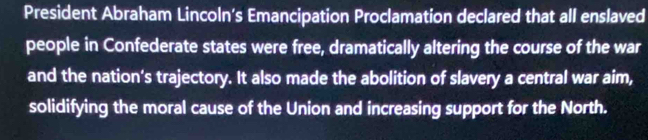 President Abraham Lincoln’s Emancipation Proclamation declared that all enslaved 
people in Confederate states were free, dramatically altering the course of the war 
and the nation's trajectory. It also made the abolition of slavery a central war aim, 
solidifying the moral cause of the Union and increasing support for the North.