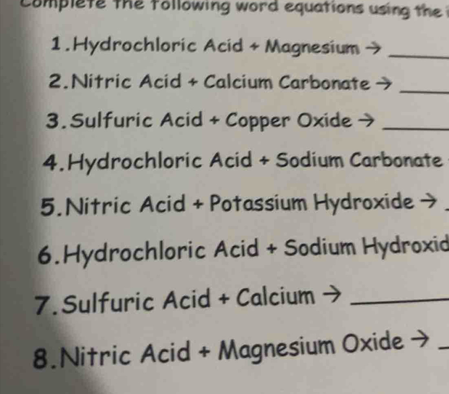 complete the tollowing word equations using the 
1.Hydrochloric Acid + Magnesium_ 
2.Nitric Acid + Calcium Carbonate_ 
3. Sulfuric Acid + Copper Oxide →_ 
4.Hydrochloric Acid + Sodium Carbonate 
5.Nitric Acid + Potassium Hydroxide - 
6.Hydrochloric Acid + Sodium Hydroxid 
7. Sulfuric Acid + Calcium_ 
8.Nitric Acid + Magnesium Oxide 
_