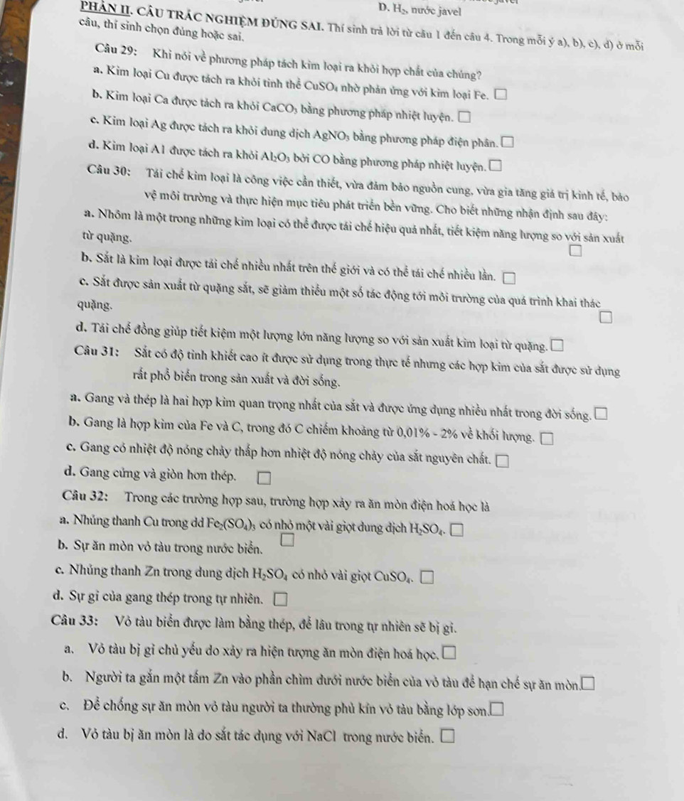 H_2 nước javel
PHÁN II. CÂU TRÁC NGHIỆM ĐÚNG SAI. Thí sinh trả lời từ câu 1 đến câu 4. Trong mỗi ý a), b), c), đ) ở mỗi
câu, thí sinh chọn đủng hoặc sai.
Câu 29: Khi nói về phương pháp tách kim loại ra khỏi hợp chất của chúng?
a. Kim loại Cu được tách ra khỏi tinh thể CuSO₄ nhờ phản ứng với kim loại Fe. □
b. Kim loại Ca được tách ra khỏi CaCO₃ bằng phương pháp nhiệt luyện. □
c. Kim loại Ag được tách ra khỏi dung dịch AgNO₃ bằng phương pháp điện phân. □
d. Kim loại A1 được tách ra khỏi A _2 3 bởi CO bằng phương pháp nhiệt luyện. □
Câu 30: Tái chế kim loại là công việc cần thiết, vừa đảm bảo nguồn cung, vừa gia tăng giá trị kinh tế, bảo
Vhat c môi trường và thực hiện mục tiêu phát triển bền vững. Cho biết những nhận định sau đây:
a. Nhôm là một trong những kim loại có thể được tái chế hiệu quả nhất, tiết kiệm năng lượng so với sản xuất
từ quặng.
b. Sắt là kim loại được tái chế nhiều nhất trên thế giới và có thể tái chế nhiều lằn.
c. Sắt được sản xuất từ quặng sắt, sẽ giảm thiếu một số tác động tới môi trường của quá trình khai thác
quǎng.
d. Tái chế đồng giúp tiết kiệm một lượng lớn năng lượng so với sản xuất kim loại từ quặng.
Câu 31: Sắt có độ tinh khiết cao ít được sử dụng trong thực tế nhưng các hợp kim của sắt được sử dụng
rắt phổ biến trong sản xuất và đời sống.
a. Gang và thép là hai hợp kim quan trọng nhất của sắt và được ứng dụng nhiều nhất trong đời sống. I
b. Gang là hợp kim của Fe và C, trong đó C chiếm khoảng từ 0,0 1% -2% 6 về khối lượng.
c. Gang có nhiệt độ nóng chảy thấp hơn nhiệt độ nóng chảy của sắt nguyên chất. □
d. Gang cứng và giòn hơn thép.
Câu 32: Trong các trường hợp sau, trường hợp xảy ra ăn mòn điện hoá học là
a. Nhủng thanh Cu trong dd Fe_2(SO_4)_3 có nhỏ một vải giọt dung dịch H_2SO_4.□
b. Sự ăn mòn vỏ tàu trong nước biển.
c. Nhủng thanh Zn trong dung dịch H_2SO_4 có nhỏ vài giọt CuSO_4. □
d. Sự gi của gang thép trong tự nhiên. □
Câu 33: Vỏ tàu biển được làm bằng thép, để lâu trong tự nhiên sẽ bị gi.
a. Vỏ tàu bị gỉ chủ yếu do xảy ra hiện tượng ăn mòn điện hoá học. □
b. Người ta gắn một tấm Zn vào phần chìm dưới nước biển của vỏ tàu để hạn chế sự ăn mòn. □
C、 P Cể chống sự ăn mòn vỏ tàu người ta thường phủ kín vỏ tàu bằng lớp sơn.
d. Vỏ tàu bj ăn mòn là do sắt tác dụng với NaCl trong nước biển.