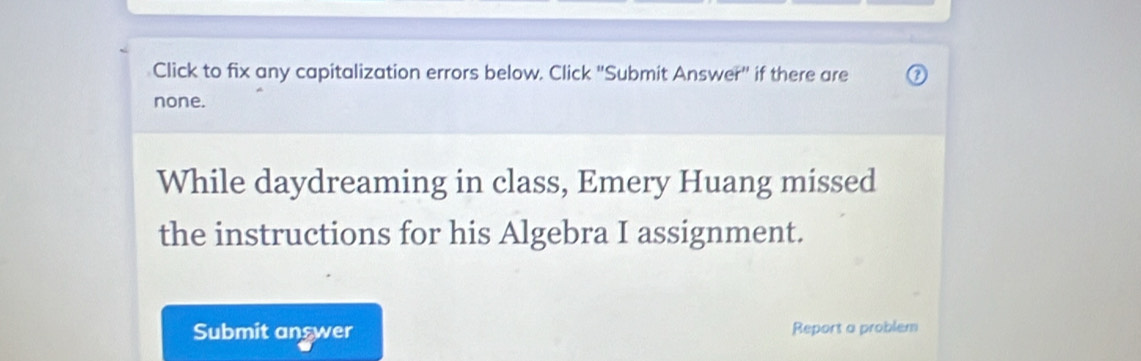 Click to fix any capitalization errors below. Click "Submit Answer" if there are 
none. 
While daydreaming in class, Emery Huang missed 
the instructions for his Algebra I assignment. 
Submit answer Report a problem