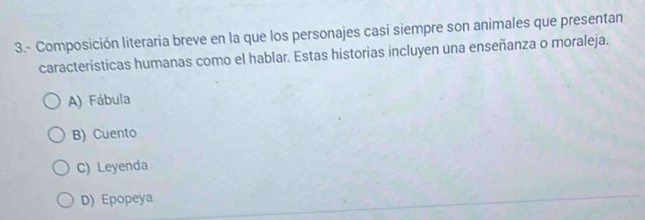 3.- Composición literaria breve en la que los personajes casi siempre son animales que presentan
características humanas como el hablar. Estas historias incluyen una enseñanza o moraleja.
A) Fábula
B) Cuento
C) Leyenda
D) Epopeya