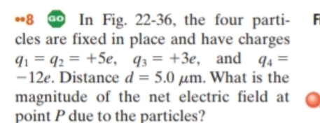 In Fig. 22-36, the four parti- 
cles are fixed in place and have charges
q_1=q_2=+5e, q_3=+3e , and q_4=
−12e. Distance d=5.0mu m. What is the 
magnitude of the net electric field at 
point P due to the particles?