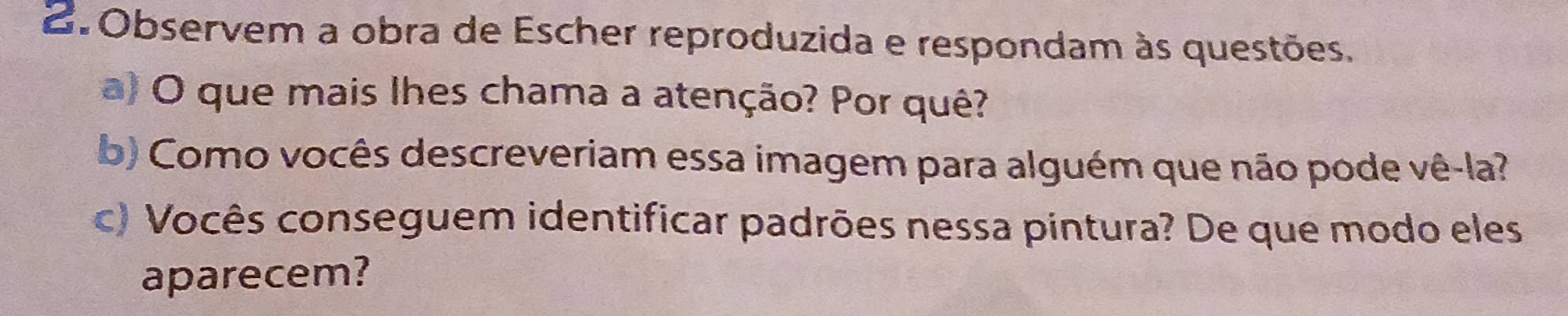 Observem a obra de Escher reproduzida e respondam às questões. 
a) O que mais lhes chama a atenção? Por quê? 
b) Como vocês descreveriam essa imagem para alguém que não pode vê-la? 
c) Vocês conseguem identificar padrões nessa pintura? De que modo eles 
aparecem?