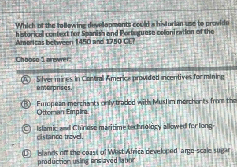 Which of the following developments could a historian use to provide
historical context for Spanish and Portuguese colonization of the
Americas between 1450 and 1750 CE?
Choose 1 answer:
A Silver mines in Central America provided incentives for mining
enterprises.
⑧ European merchants only traded with Muslim merchants from the
Ottoman Empire.
C Islamic and Chinese maritime technology allowed for long-
distance travel.
D Islands off the coast of West Africa developed large-scale sugar
production using enslaved labor.