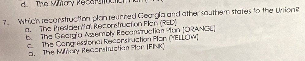 The Military Reconstruction hun
7. Which reconstruction plan reunited Georgia and other southern states to the Union?
a. The Presidential Reconstruction Plan (RED)
b. The Georgia Assembly Reconstruction Plan (ORANGE)
c. The Congressional Reconstruction Plan (YELLOW)
d. The Military Reconstruction Plan (PINK)