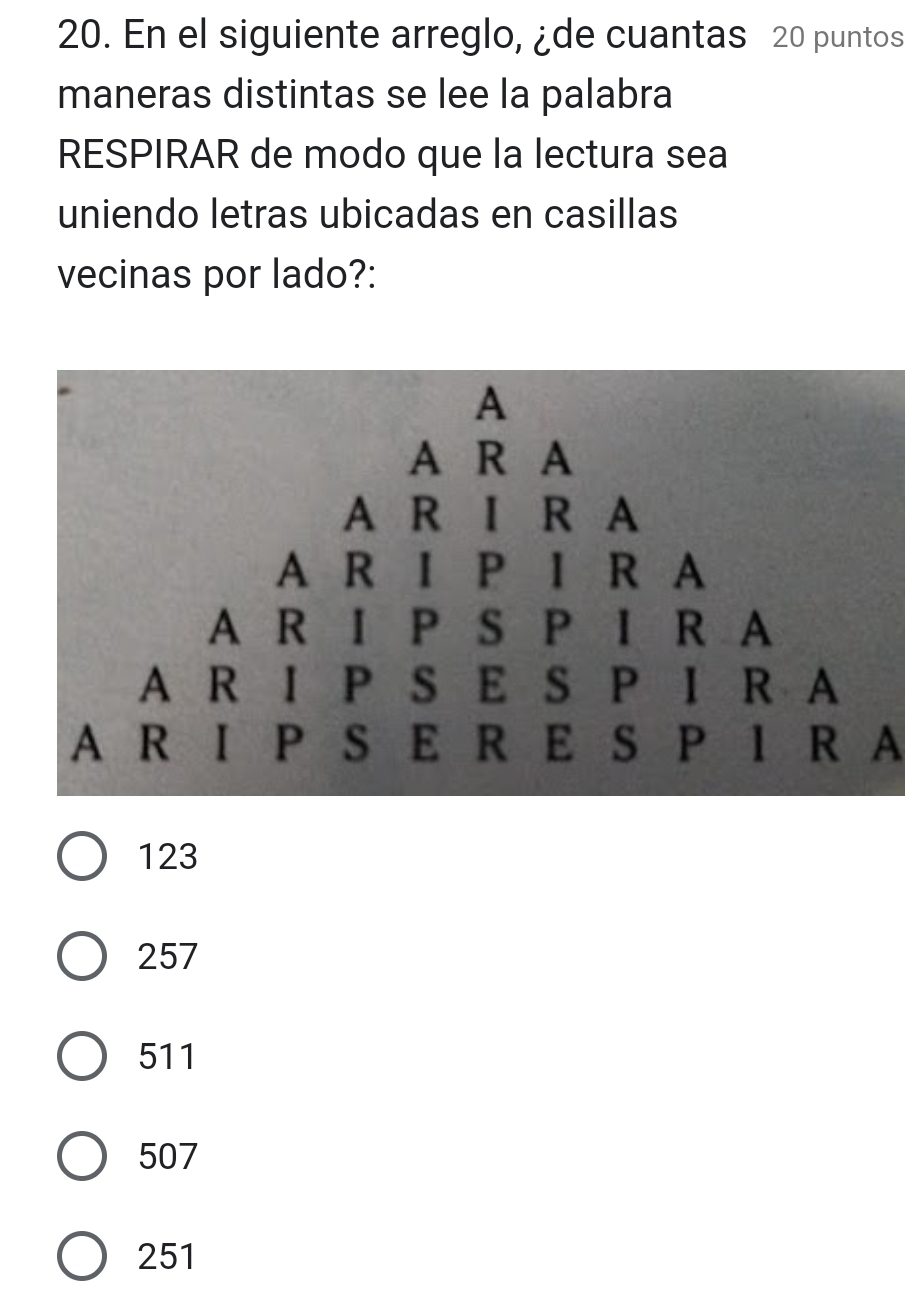 En el siguiente arreglo, ¿de cuantas 20 puntos
maneras distintas se lee la palabra
RESPIRAR de modo que la lectura sea
uniendo letras ubicadas en casillas
vecinas por lado?:
A R I P S E R E S P I R A
123
257
511
507
251