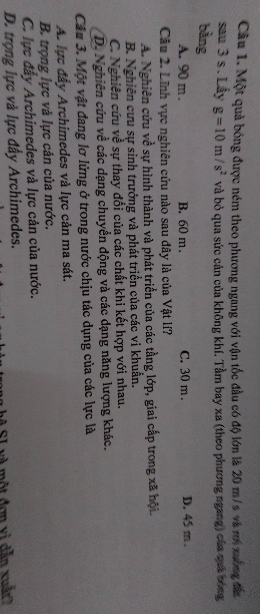 Một quả bóng được ném theo phương ngang với vận tốc đầu có độ lớn là 20 m/s và rơi xưống đắ
sau 3 s. Lấy g=10m/s^2 và bỏ qua sức cản của không khí. Tầm bay xa (theo phương ngang) của quả bóng
bằng
A. 90 m. B. 60 m. C. 30 m.
D. 45 m.
Câu 2. Lĩnh vực nghiên cứu nào sau đây là của Vật lí?
A. Nghiên cứu về sự hình thành và phát triển của các tầng lớp, giai cấp trong xã hội
B. Nghiên cưu sự sinh trưởng và phát triển của các vi khuẩn.
C. Nghiên cứu về sự thay đổi của các chất khi kết hợp với nhau.
D. Nghiên cứu về các dạng chuyển động và các dạng năng lượng khác.
Câu 3. Một vật đang lơ lửng ở trong nước chịu tác dụng của các lực là
A. lực đây Archimedes và lực cản ma sát.
B. trọng lực và lực cản của nước.
C. lực đây Archimedes và lực cản của nước.
D. trọng lực và lực đẩy Archimedes.
ng hệ SI và một đơn vì dẫn xuất