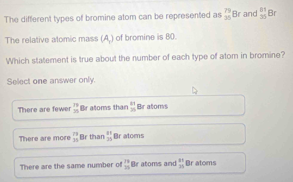 The different types of bromine atom can be represented as _(35)^(79)Br and _(35)^(81)Br
The relative atomic mass ) of bromine is 80.
△
n_r
Which statement is true about the number of each type of atom in bromine?
Select one answer only.
There are fewer beginarrayr 79 35endarray Br atoms than beginarrayr 81 35endarray Br atoms
There are more _(35)^(79)B r than beginarrayr 81 35endarray Br atoms
There are the same number of _(35)^(79)B r atoms and beginarrayr 81 35endarray Br atoms