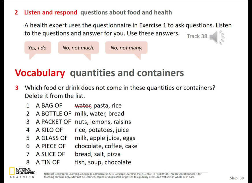 Listen and respond questions about food and health
A health expert uses the questionnaire in Exercise 1 to ask questions. Listen
to the questions and answer for you. Use these answers. Track 38
Yes, I do. No, not much. No, not many.
Vocabulary quantities and containers
3 Which food or drink does not come in these quantities or containers?
Delete it from the list.
1 A BAG OF water, pasta, rice
2 A BOTTLE OF milk, water, bread
3 A PACKET OF nuts, lemons, raisins
4 A KILO OF rice, potatoes, juice
5 A GLASS OF milk, apple juice, eggs
6 A PIECE OF chocolate, coffee, cake
7 A SLICE OF bread, salt, pizza
8 A TIN OF fish, soup, chocolate
NATIONAL
GEOGRAPHIC National Geographic Learning, a Cengage Company. © 2019 Cengage Learning, Inc. ALL RIGHTS RESERVED. This presentation tool is for
LE AR N I N G teaching purpose only. May not be scanned, copied or duplicated, or posted to a publicly accessible website, in whole or in part.
5b-p.38