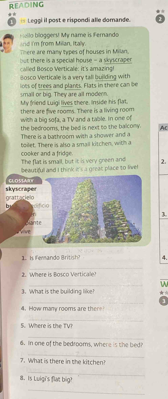REAding 
★ 
s Leggi il post e rispondi alle domande. 2 
Hello bloggers! My name is Fernando 
and I'm from Milan, Italy. 
There are many types of houses in Milan, 
but there is a special house - a skyscraper 
called Bosco Verticale: it's amazing! 
Bosco Verticale is a very tall building with 
lots of trees and plants. Flats in there can be 
small or big. They are all modern. 
My friend Luigi lives there. Inside his flat, 
there are five rooms. There is a living room 
with a big sofa, a TV and a table. In one of 
the bedrooms, the bed is next to the balcony. Ac 
There is a bathroom with a shower and a 
toilet. There is also a small kitchen, with a 
cooker and a fridge. 
The flat is small, but it is very green and 2. 
beautiful and I think it's a great place to live! 
3. 
1. Is Fernando British? 4. 
_ 
2. Where is Bosco Verticale? 
_ 
W 
3. What is the building like? 
★☆ 
_ 
3 
4. How many rooms are there? 
_ 
5. Where is the TV? 
_ 
6. In one of the bedrooms, where is the bed? 
_ 
7. What is there in the kitchen? 
_ 
8. Is Luigi's flat big? 
_