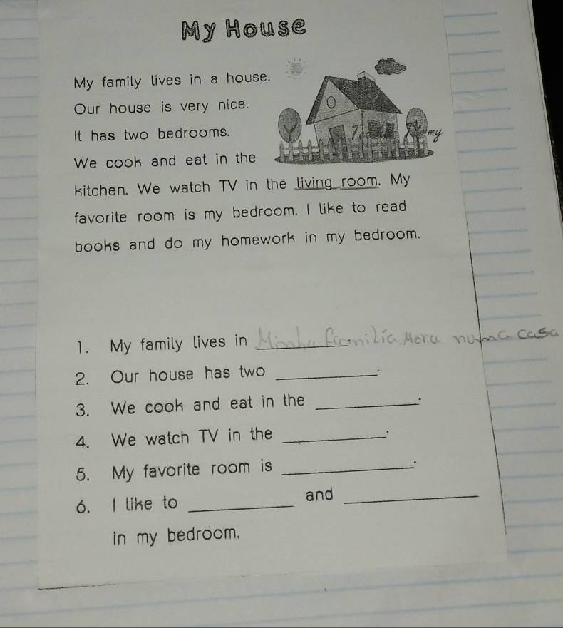 My House 
My family lives in a hous 
Our house is very nice. 
It has two bedrooms. 
We cook and eat in the 
kitchen. We watch TV in the living room. My 
favorite room is my bedroom. I like to read 
books and do my homework in my bedroom. 
1. My family lives in_ 
2. Our house has two_ 
. 
3. We cook and eat in the_ 
. 
4. We watch TV in the_ 
. 
5. My favorite room is_ 
6. I like to_ 
and_ 
in my bedroom.