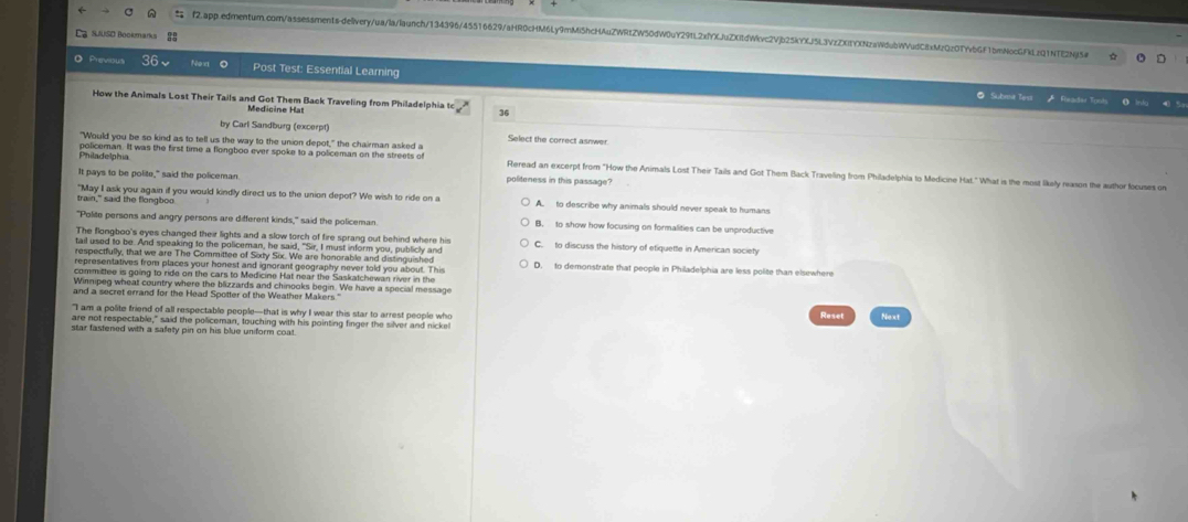 SUUSD Bookmarks ES
Previous 36、 Now Post Test: Essential Learning
@ Subma Test * Foeadar Tomt
How the Animals Lost Their Tails and Got Them Back Traveling from Philadelphia to
Medicine Hat
36
by Carl Sandburg (excerpt)
"Would you be so kind as to tell us the way to the union depot," the chairman asked a Select the correct asnwer
Philadelphia policeman. It was the first time a flongboo ever spoke to a policeman on the streets of Reread an excerpt from "How the Animals Lost Their Tails and Got Them Back Traveling from Philadelphia to Medicine Hat." What is the most likely nason the author focuses on
It pays to be polite," said the policeman politeness in this passage .
train," said the flongboo "May I ask you again if you would kindly direct us to the union depot? We wish to ride on a A to describe why animals should never speak to humans
"Polite persons and angry persons are different kinds," said the policeman B. to show how focusing on formalities can be unproductive
The flongboo's eyes changed their lights and a slow torch of fire sprang out behind where his C. to discuss the history of etiquette in American society
tail used to be. And speaking to the policeman, he said, "Sir, I must inform you, publicly and
respectfully, that we are The Committee of Sixty Six. We are honorable and distinguished
representatives from places your honest and ignorant geography never told you about. This D. to demonstrate that people in Philadelphia are less polite than elsewhere
committee is going to ride on the cars to Medicine Hat near the Saskatchewan river in the
Winnipeg wheat country where the blizzards and chinooks begin. We have a special message
and a seczet errand for the Head Spotter of the Weather Makers."
"I am a polite friend of all respectable people—that is why I wear this star to arrest people who Reset
are not respectable," said the policeman, touching with his pointing finger the silver and nicke! Next
star fastened with a safety pin on his blue uniform coat.