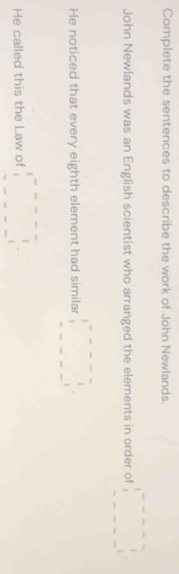 Complete the sentences to describe the work of John Newlands. 
John Newlands was an English scientist who arranged the elements in order of beginarrayr 1-□ =---- 1 ------1endarray 
He noticed that every eighth element had similar □^(□ --□ =-□)
He called this the Law of □^(□ --□ =□ ^circ)