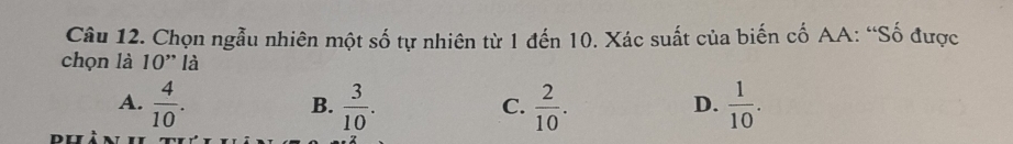 Chọn ngẫu nhiên một số tự nhiên từ 1 đến 10. Xác suất của biến cố AA: “Số được
chọn là 10'' là
A.  4/10 .  3/10 .  2/10 .  1/10 . 
B.
C.
D.