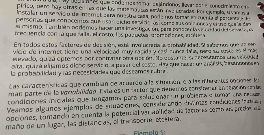 ula, nay decisiones que podemos tomar dejándonos llevar por el conocimiento em-
pírico, pero hay otras en las que las matemáticas están involucradas. Por ejemplo, si vamos a
instalar un servicio de internet para nuestra casa, podemos tomar en cuenta el porcentaje de
personas que conocemos que usan dicho servicio, así como sus opiniones y el uso que le den
al mismo. También podemos hacer una investigación, para conocer la velocidad del servicio, la
frecuencia con la que falla, el costo, los paquetes, promociones, etcétera.
En todos estos factores de decisión, está involucrada la probabilidad. Si sabemos que un ser-
vicio de internet tiene una velocidad muy rápida y casi nunca falla, pero su costo es el más
elevado, quizá optemos por contratar otra opción. No obstante, si necesitamos una velocidad
alta, quizá elijamos dicho servicio, a pesar del costo. Hay que hacer un análisis, basándonos en
la probabilidad y las necesidades que deseamos cubrir.
Las características que cambian de acuerdo a la situación, o a las diferentes opciones, for-
man parte de la variabilidad. Esta es un factor que debemos considerar en relación con las
condiciones iniciales que tengamos para solucionar un problema o tomar una decisión.
Veamos algunos ejemplos de situaciones, considerando distintas condiciones iniciales y
opciones, tomando en cuenta la potencial variabilidad de factores como los precios, el ta-
maño de un lugar, las distancias, el transporte, etcétera.
Fiemplo 1: