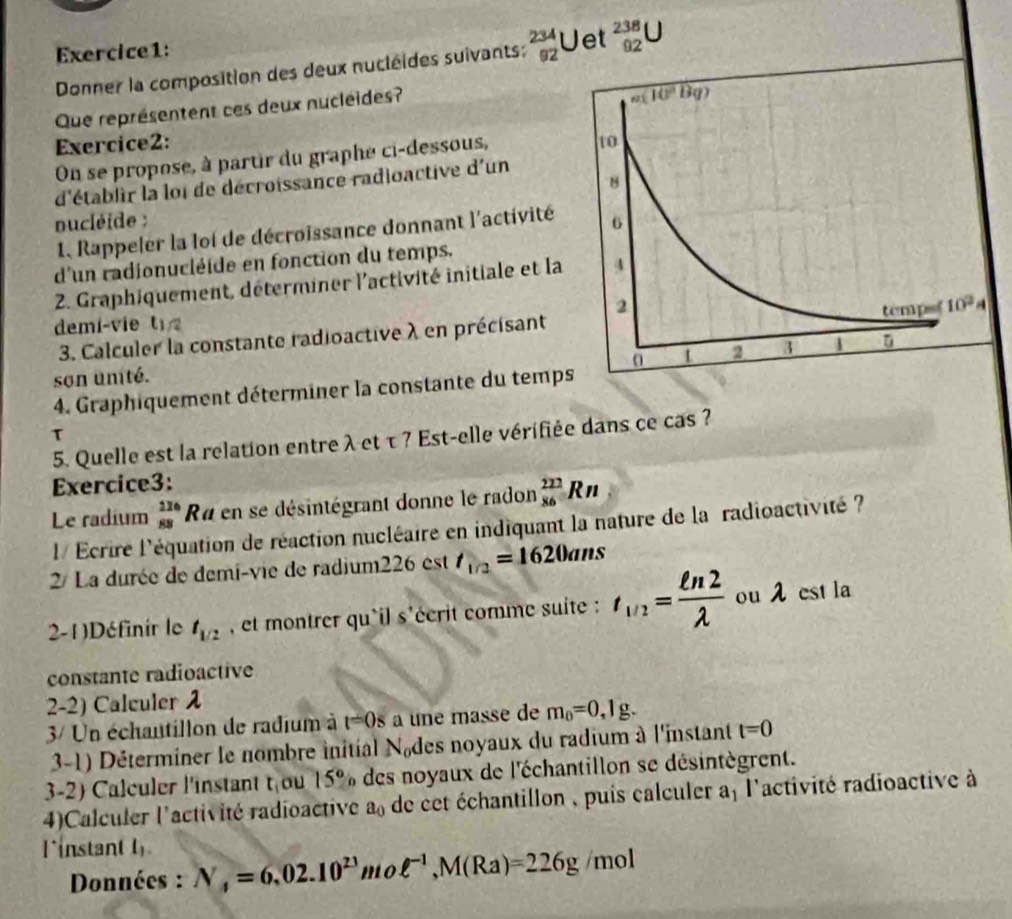 Uet beginarrayr 238 92endarray U
Donner la composition des deux nucléides suivants: beginarrayr 234 92endarray
Que représentent ces deux nucleides?
Exercice2: 
On se propose, à partir du graphe ci-dessous,
d'établir la loi de décroissance radioactive d'un
nucléide : 
1, Rappeler la loi de décroissance donnant l'activité
d'un radionucléïde en fonction du temps.
2. Graphiquement, déterminer l'activité initiale et la
demi-vie t sqrt(4)
3. Calculer la constante radioactive λ en précisant 
son unité.
4. Graphiquement déterminer la constante du temp
T
5. Quelle est la relation entre λ et τ ? Est-elle vérifiée dans ce cas ?
Exercice3:
Le radium beginarrayr 226 88endarray Ra en se désintégrant donne le radon  222/86 Rn
l/ Ecrire l'équation de réaction nucléaire en indiquant la nature de la radioactivité ?
2/ La durée de demi-vie de radium226 est t_1/2=1620ans
2-1 )Définir le t_1/2 , et montrer qu'il s'écrit comme suite : t_1/2= ln 2/lambda   ou λ est la
constante radioactive
2-2) Calculer 
3/ Un échautillon de radium à t=0s a une masse de m_0=0,1g.
3-1) Déterminer le nombre initial N des noyaux du radium à l'instant t=0
3-2) Calculer l'instant t_1 ou 15° % des noyaux de l'échantillon se désintègrent.
4)Calculer l'activité radioactive a_0 de cet échantillon , puis calculer a l'activité radioactive à
l instant l
Données : N_4=6.02.10^(23)m 2 ell^(-1),M(Ra)=226g /mol