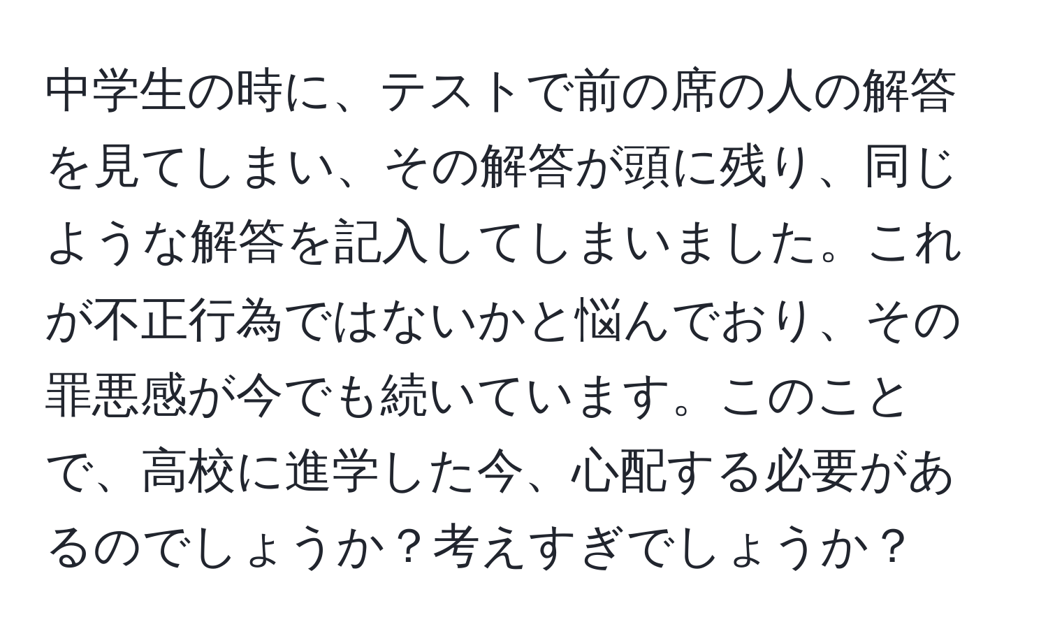 中学生の時に、テストで前の席の人の解答を見てしまい、その解答が頭に残り、同じような解答を記入してしまいました。これが不正行為ではないかと悩んでおり、その罪悪感が今でも続いています。このことで、高校に進学した今、心配する必要があるのでしょうか？考えすぎでしょうか？