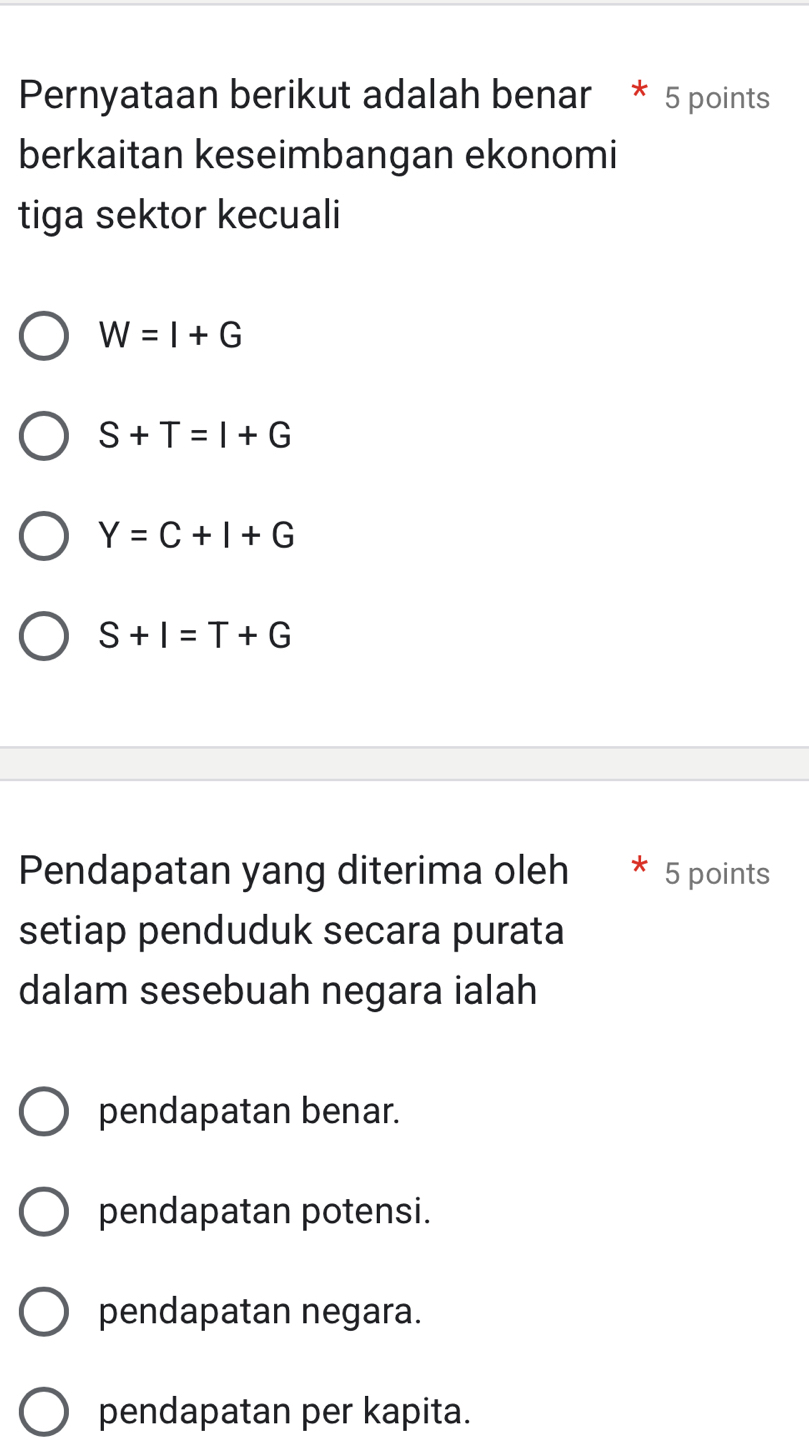 Pernyataan berikut adalah benar * 5 points
berkaitan keseimbangan ekonomi
tiga sektor kecuali
W=I+G
S+T=I+G
Y=C+I+G
S+I=T+G
Pendapatan yang diterima oleh 5 points
setiap penduduk secara purata
dalam sesebuah negara ialah
pendapatan benar.
pendapatan potensi.
pendapatan negara.
pendapatan per kapita.