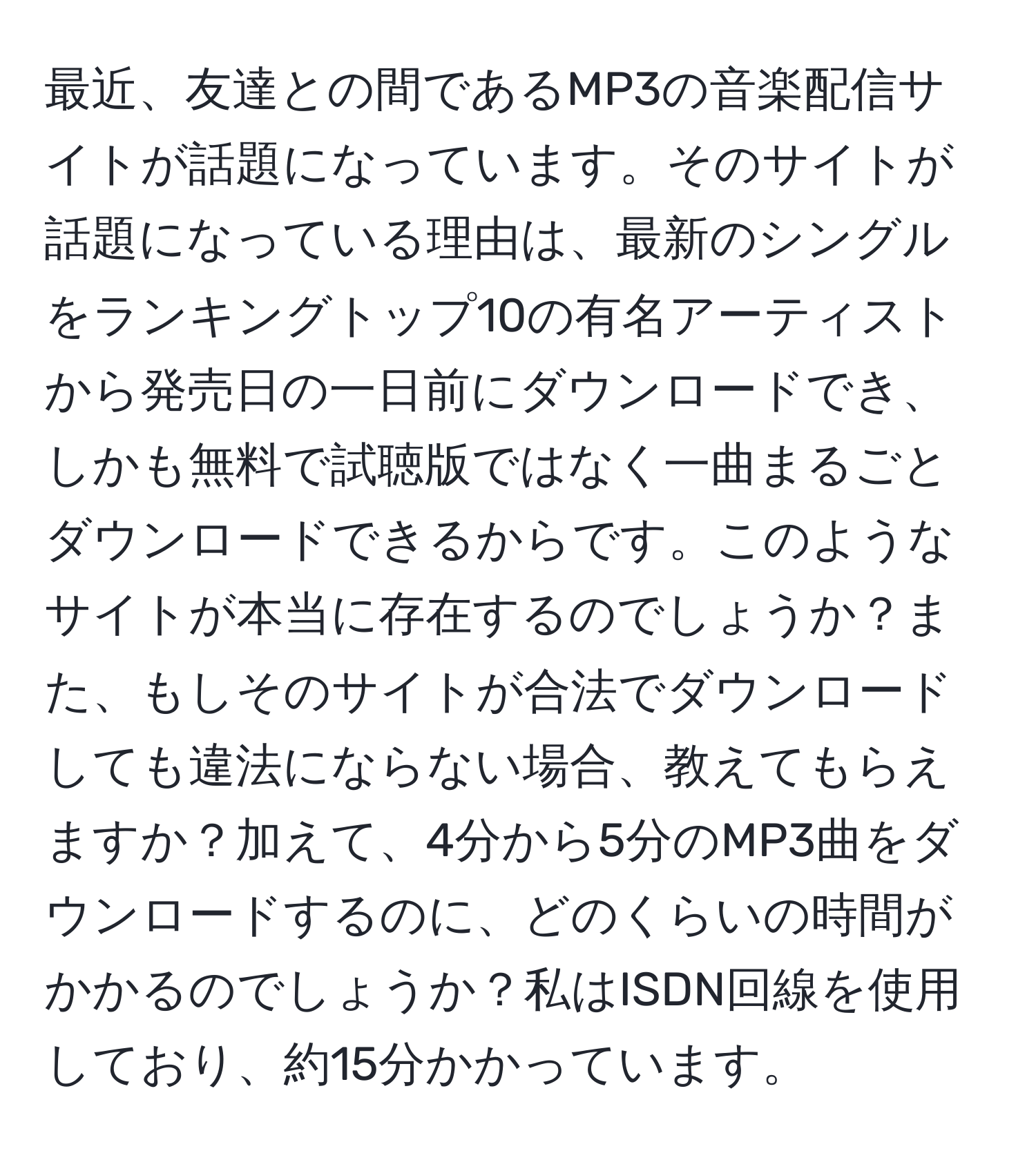 最近、友達との間であるMP3の音楽配信サイトが話題になっています。そのサイトが話題になっている理由は、最新のシングルをランキングトップ10の有名アーティストから発売日の一日前にダウンロードでき、しかも無料で試聴版ではなく一曲まるごとダウンロードできるからです。このようなサイトが本当に存在するのでしょうか？また、もしそのサイトが合法でダウンロードしても違法にならない場合、教えてもらえますか？加えて、4分から5分のMP3曲をダウンロードするのに、どのくらいの時間がかかるのでしょうか？私はISDN回線を使用しており、約15分かかっています。