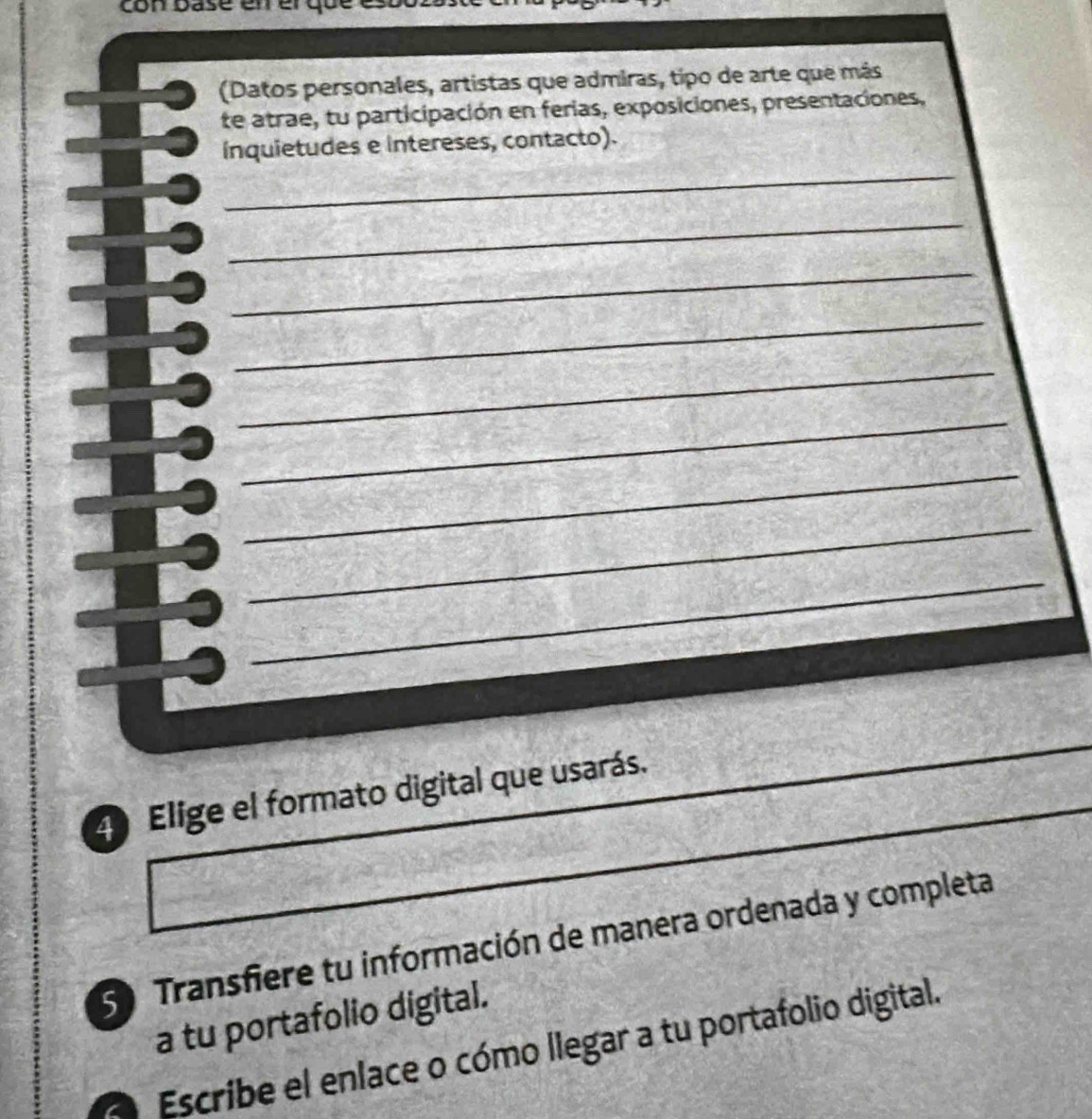 con base 
(Datos personales, artistas que admiras, tipo de arte que más 
te atrae, tu participación en ferias, exposiciones, presentaciones, 
_ 
ínquietudes e intereses, contacto). 
_ 
_ 
_ 
_ 
_ 
_ 
_ 
_ 
_ 
_ 
4 Elige el formato digital que usarás. 
S Transfiere tu información de manera ordenada y completa 
a tu portafolio digital. 
Escribe el enlace o cómo llegar a tu portafolio digital.